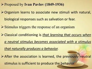 Proposed by Ivan Pavlov (1849-1936)
Organism learns to associate new stimuli with natural,
biological responses such as salivation or fear.
Stimulus triggers the response of an organism
Classical conditioning is that learning that occurs when
a neutral stimulus becomes associated with a stimulus
that naturally produces a behavior.
After the association is learned, the previously neutral
stimulus is sufficient to produce the behavior
 
