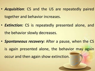 • Acquisition: CS and the US are repeatedly paired
together and behavior increases.
• Extinction: CS is repeatedly presented alone, and
the behavior slowly decreases.
• Spontaneous recovery: After a pause, when the CS
is again presented alone, the behavior may again
occur and then again show extinction.
 
