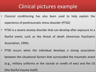 Clinical pictures example
• Classical conditioning has also been used to help explain the
experience of posttraumatic stress disorder (PTSD)
• PTSD is a severe anxiety disorder that can develop after exposure to a
fearful event, such as the threat of death (American Psychiatric
Association, 1994).
• PTSD occurs when the individual develops a strong association
between the situational factors that surrounded the traumatic event
(e.g., military uniforms or the sounds or smells of war) and the US
(the fearful trauma itself).
 
