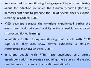 • As a result of the conditioning, being exposed to, or even thinking
about the situation in which the trauma occurred (the CS),
becomes sufficient to produce the CR of severe anxiety (Keane,
Zimering, & Caddell, 1985).
• PTSD develops because the emotions experienced during the
event have produced neural activity in the amygdala and created
strong conditioned learning.
• In addition to the strong conditioning that people with PTSD
experience, they also show slower extinction in classical
conditioning tasks (Milad et al., 2009).
• In short, people with PTSD have developed very strong
associations with the events surrounding the trauma and are also
slow to show extinction to the conditioned stimulus.
 