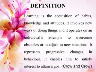DEFINITION
Learning is the acquisition of habits,
knowledge and attitudes. It involves new
ways of doing things and it operates on an
individual’s attempts to overcome
obstacles or to adjust to new situations. It
represents progressive changes in
behaviour. It enables him to satisfy
interest to attain a goal (Crow and Crow)
 
