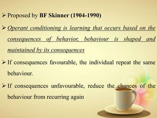  Proposed by BF Skinner (1904-1990)
 Operant conditioning is learning that occurs based on the
consequences of behavior, behaviour is shaped and
maintained by its consequences
 If consequences favourable, the individual repeat the same
behaviour.
 If consequences unfavourable, reduce the chances of the
behaviour from recurring again
 