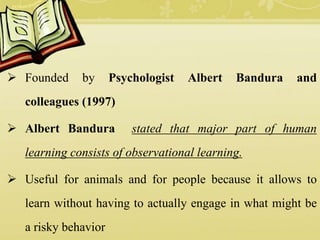  Founded by Psychologist Albert Bandura and
colleagues (1997)
 Albert Bandura stated that major part of human
learning consists of observational learning.
 Useful for animals and for people because it allows to
learn without having to actually engage in what might be
a risky behavior
 
