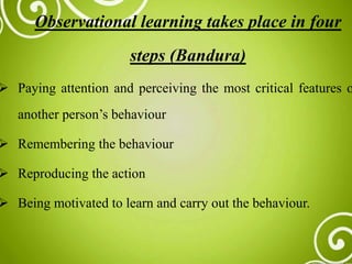 Observational learning takes place in four
steps (Bandura)
 Paying attention and perceiving the most critical features o
another person’s behaviour
 Remembering the behaviour
 Reproducing the action
 Being motivated to learn and carry out the behaviour.
 