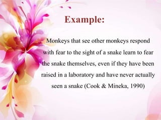 Example:
Monkeys that see other monkeys respond
with fear to the sight of a snake learn to fear
the snake themselves, even if they have been
raised in a laboratory and have never actually
seen a snake (Cook & Mineka, 1990)
 