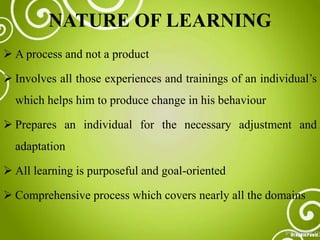 NATURE OF LEARNING
 A process and not a product
 Involves all those experiences and trainings of an individual’s
which helps him to produce change in his behaviour
 Prepares an individual for the necessary adjustment and
adaptation
 All learning is purposeful and goal-oriented
 Comprehensive process which covers nearly all the domains
 
