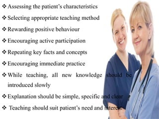 Assessing the patient’s characteristics
Selecting appropriate teaching method
Rewarding positive behaviour
Encouraging active participation
Repeating key facts and concepts
Encouraging immediate practice
While teaching, all new knowledge should be
introduced slowly
Explanation should be simple, specific and clear
 Teaching should suit patient’s need and interest
 