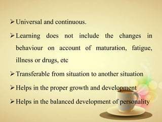 Universal and continuous.
Learning does not include the changes in
behaviour on account of maturation, fatigue,
illness or drugs, etc
Transferable from situation to another situation
Helps in the proper growth and development
Helps in the balanced development of personality
 