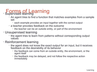 Learning
Forms of Learning• Supervised learning
• An agent tries to find a function that matches examples from a sample
set
• each example provides an input together with the correct output
• a teacher provides feedback on the outcome
• the teacher can be an outside entity, or part of the environment
• Unsupervised learning
• the agent tries to learn from patterns without corresponding output
values
• Reinforcement learning
• the agent does not know the exact output for an input, but it receives
feedback on the desirability of its behavior
• the feedback can come from an outside entity, the environment, or the
agent itself
• the feedback may be delayed, and not follow the respective action
immediately
 