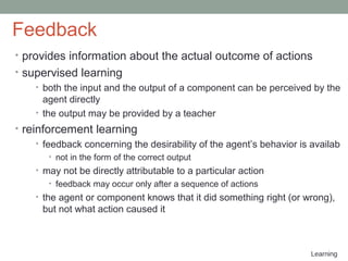 Learning
Feedback
• provides information about the actual outcome of actions
• supervised learning
• both the input and the output of a component can be perceived by the
agent directly
• the output may be provided by a teacher
• reinforcement learning
• feedback concerning the desirability of the agent’s behavior is availab
• not in the form of the correct output
• may not be directly attributable to a particular action
• feedback may occur only after a sequence of actions
• the agent or component knows that it did something right (or wrong),
but not what action caused it
 