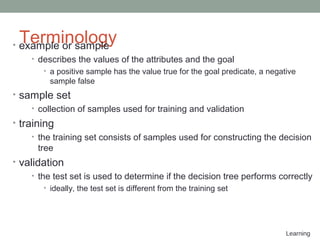 Learning
Terminology• example or sample
• describes the values of the attributes and the goal
• a positive sample has the value true for the goal predicate, a negative
sample false
• sample set
• collection of samples used for training and validation
• training
• the training set consists of samples used for constructing the decision
tree
• validation
• the test set is used to determine if the decision tree performs correctly
• ideally, the test set is different from the training set
 