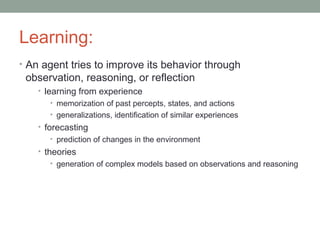 Learning:
• An agent tries to improve its behavior through
observation, reasoning, or reflection
• learning from experience
• memorization of past percepts, states, and actions
• generalizations, identification of similar experiences
• forecasting
• prediction of changes in the environment
• theories
• generation of complex models based on observations and reasoning
 