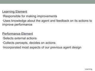 Learning
Learning Element
•Responsible for making improvements
•Uses knowledge about the agent and feedback on its actions to
improve performance
Performance Element
•Selects external actions
•Collects percepts, decides on actions
•Incorporated most aspects of our previous agent design
 