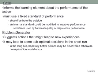 Learning
Critic
•Informs the learning element about the performance of the
action
•must use a fixed standard of performance
• should be from the outside
• an internal standard could be modified to improve performance
• sometimes used by humans to justify or disguise low performance
Problem Generator
•Suggests actions that might lead to new experiences
•It may lead to some sub-optimal decisions in the short run
• in the long run, hopefully better actions may be discovered otherwise
no exploration would occur
 