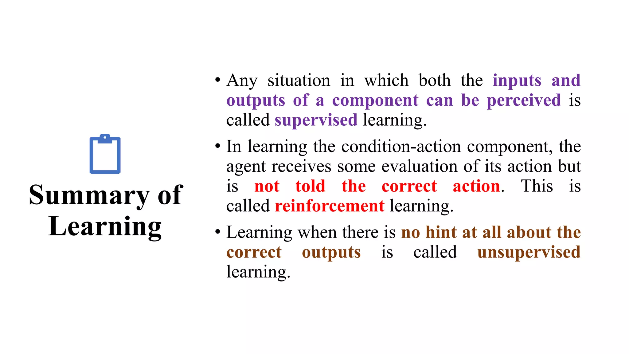 Summary of
Learning
• Any situation in which both the inputs and
outputs of a component can be perceived is
called supervised learning.
• In learning the condition-action component, the
agent receives some evaluation of its action but
is not told the correct action. This is
called reinforcement learning.
• Learning when there is no hint at all about the
correct outputs is called unsupervised
learning.
 