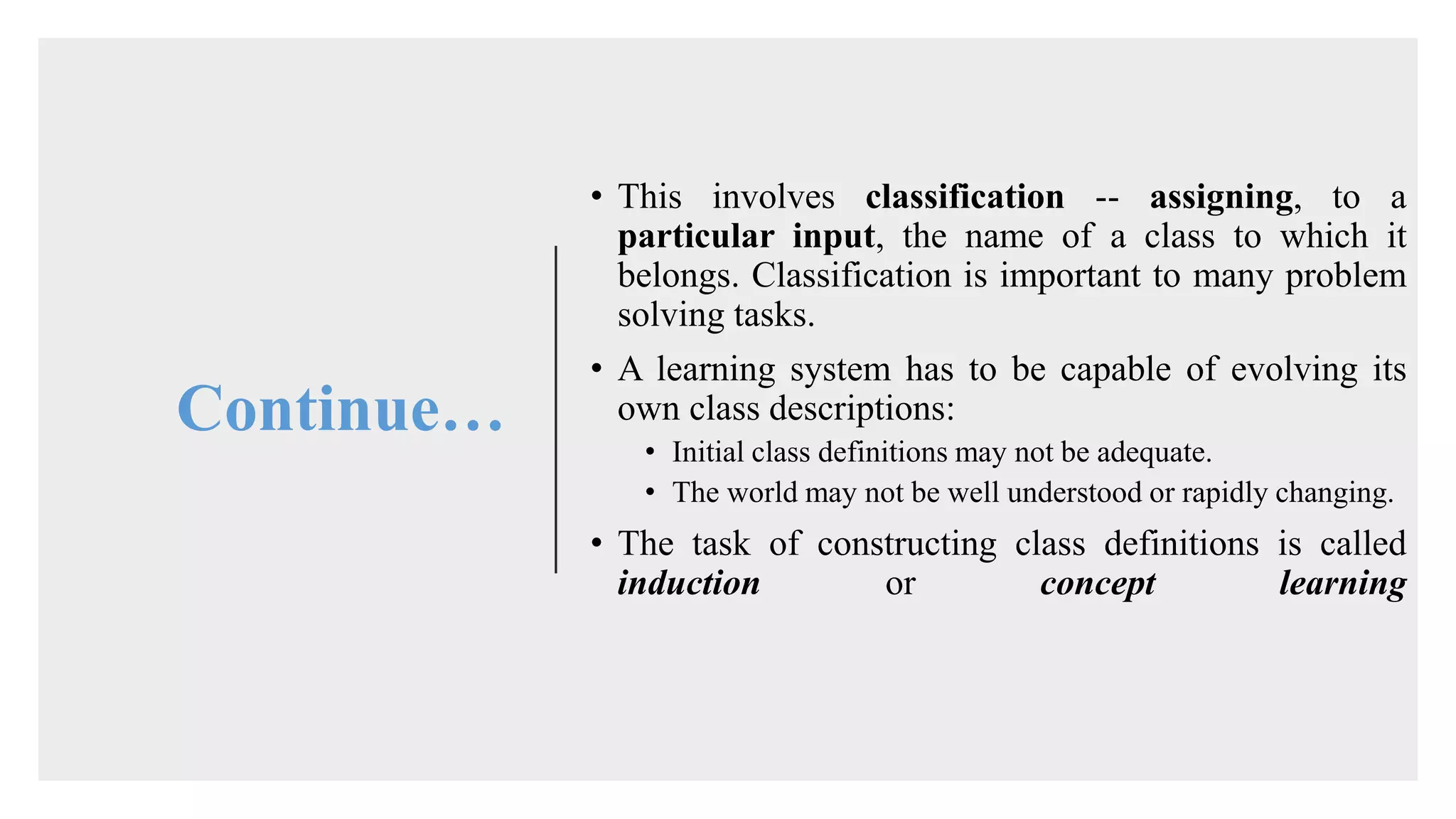 Continue…
• This involves classification -- assigning, to a
particular input, the name of a class to which it
belongs. Classification is important to many problem
solving tasks.
• A learning system has to be capable of evolving its
own class descriptions:
• Initial class definitions may not be adequate.
• The world may not be well understood or rapidly changing.
• The task of constructing class definitions is called
induction or concept learning
 