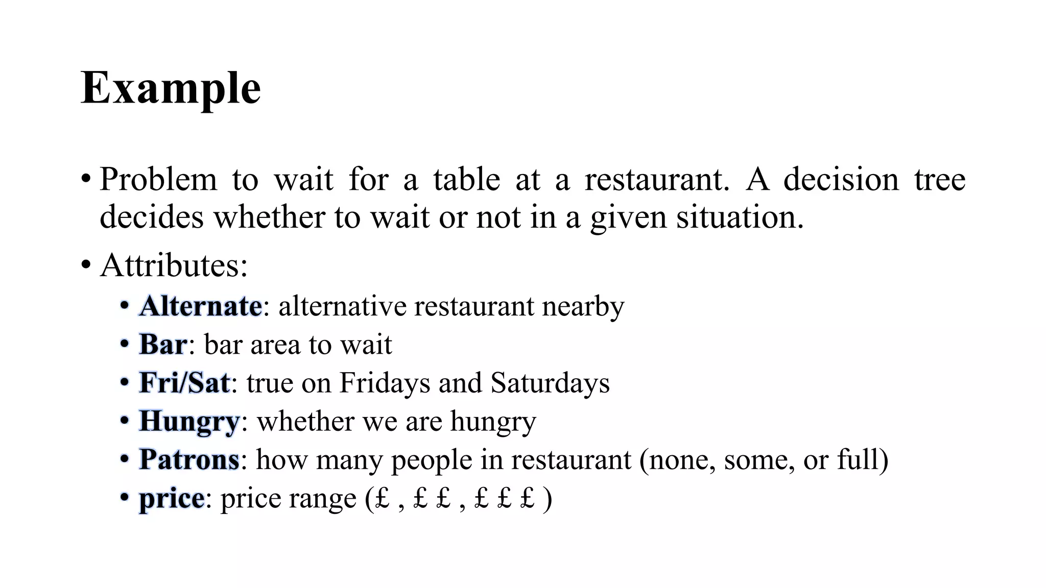 Example
• Problem to wait for a table at a restaurant. A decision tree
decides whether to wait or not in a given situation.
• Attributes:
• Alternate: alternative restaurant nearby
• Bar: bar area to wait
• Fri/Sat: true on Fridays and Saturdays
• Hungry: whether we are hungry
• Patrons: how many people in restaurant (none, some, or full)
• price: price range (£ , £ £ , £ £ £ )
 