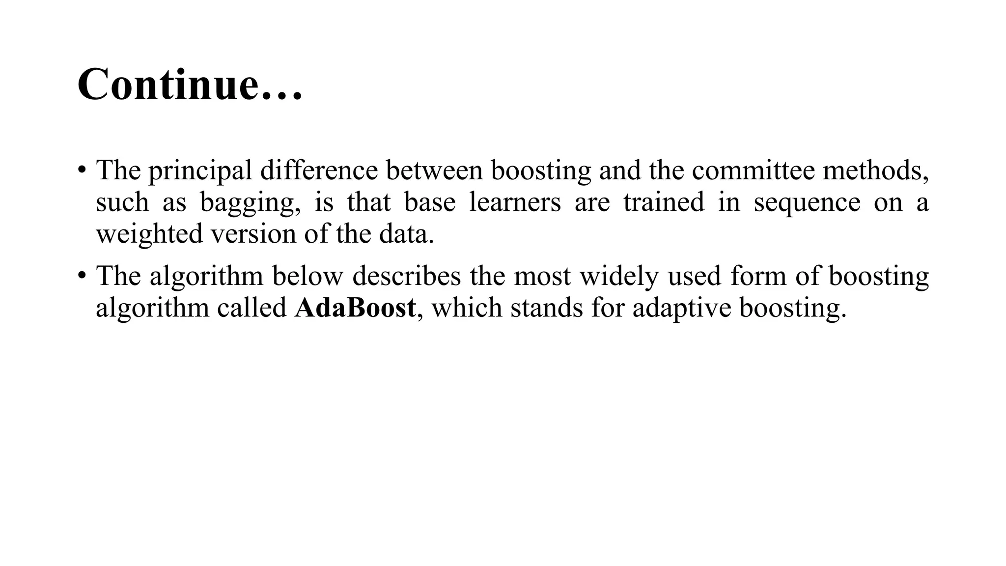 Continue…
• The principal difference between boosting and the committee methods,
such as bagging, is that base learners are trained in sequence on a
weighted version of the data.
• The algorithm below describes the most widely used form of boosting
algorithm called AdaBoost, which stands for adaptive boosting.
 