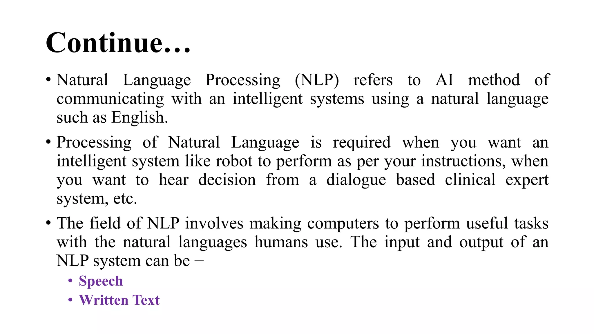 Continue…
• Natural Language Processing (NLP) refers to AI method of
communicating with an intelligent systems using a natural language
such as English.
• Processing of Natural Language is required when you want an
intelligent system like robot to perform as per your instructions, when
you want to hear decision from a dialogue based clinical expert
system, etc.
• The field of NLP involves making computers to perform useful tasks
with the natural languages humans use. The input and output of an
NLP system can be −
• Speech
• Written Text
 