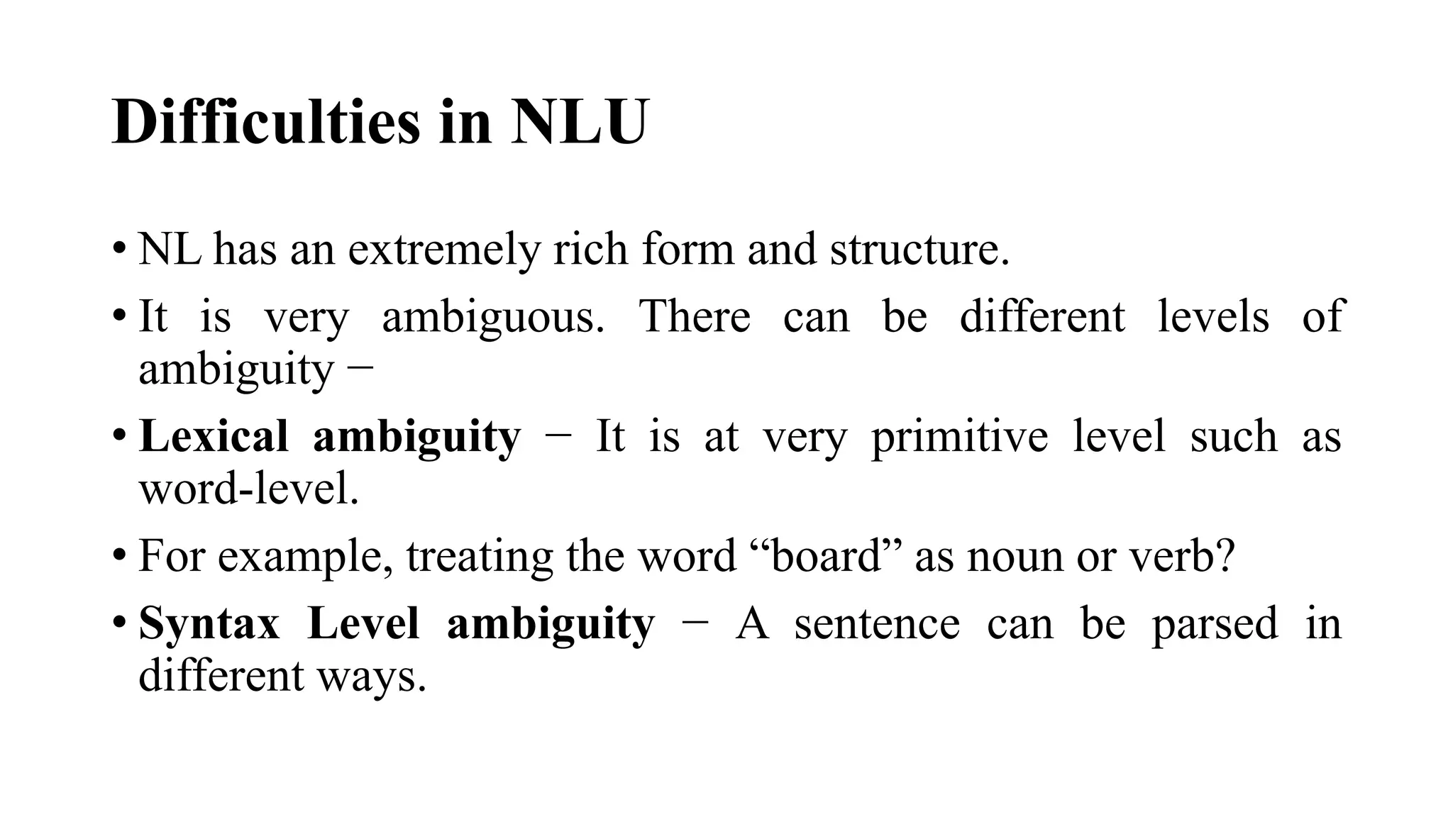Difficulties in NLU
• NL has an extremely rich form and structure.
• It is very ambiguous. There can be different levels of
ambiguity −
• Lexical ambiguity − It is at very primitive level such as
word-level.
• For example, treating the word “board” as noun or verb?
• Syntax Level ambiguity − A sentence can be parsed in
different ways.
 