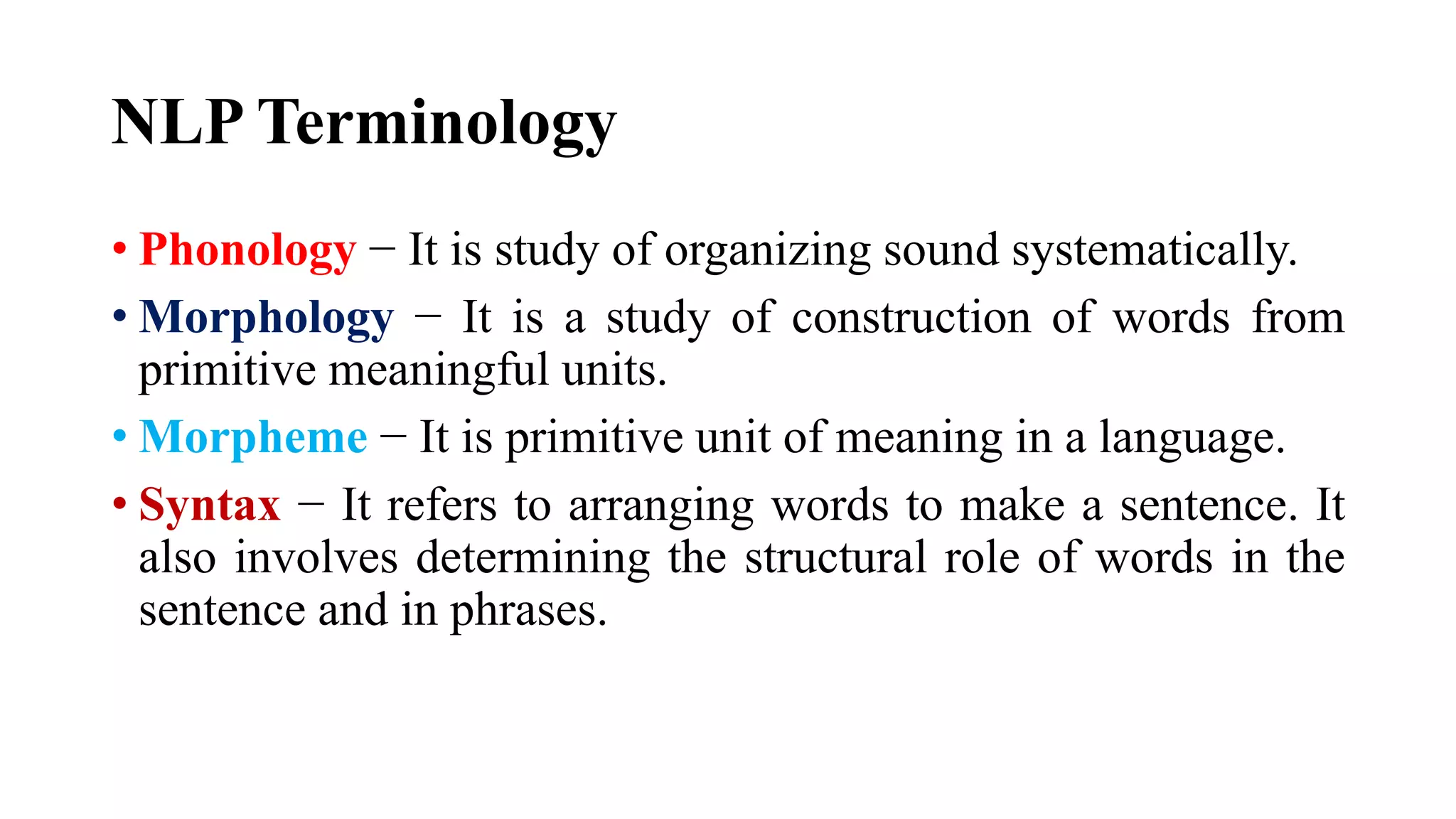 NLP Terminology
• Phonology − It is study of organizing sound systematically.
• Morphology − It is a study of construction of words from
primitive meaningful units.
• Morpheme − It is primitive unit of meaning in a language.
• Syntax − It refers to arranging words to make a sentence. It
also involves determining the structural role of words in the
sentence and in phrases.
 