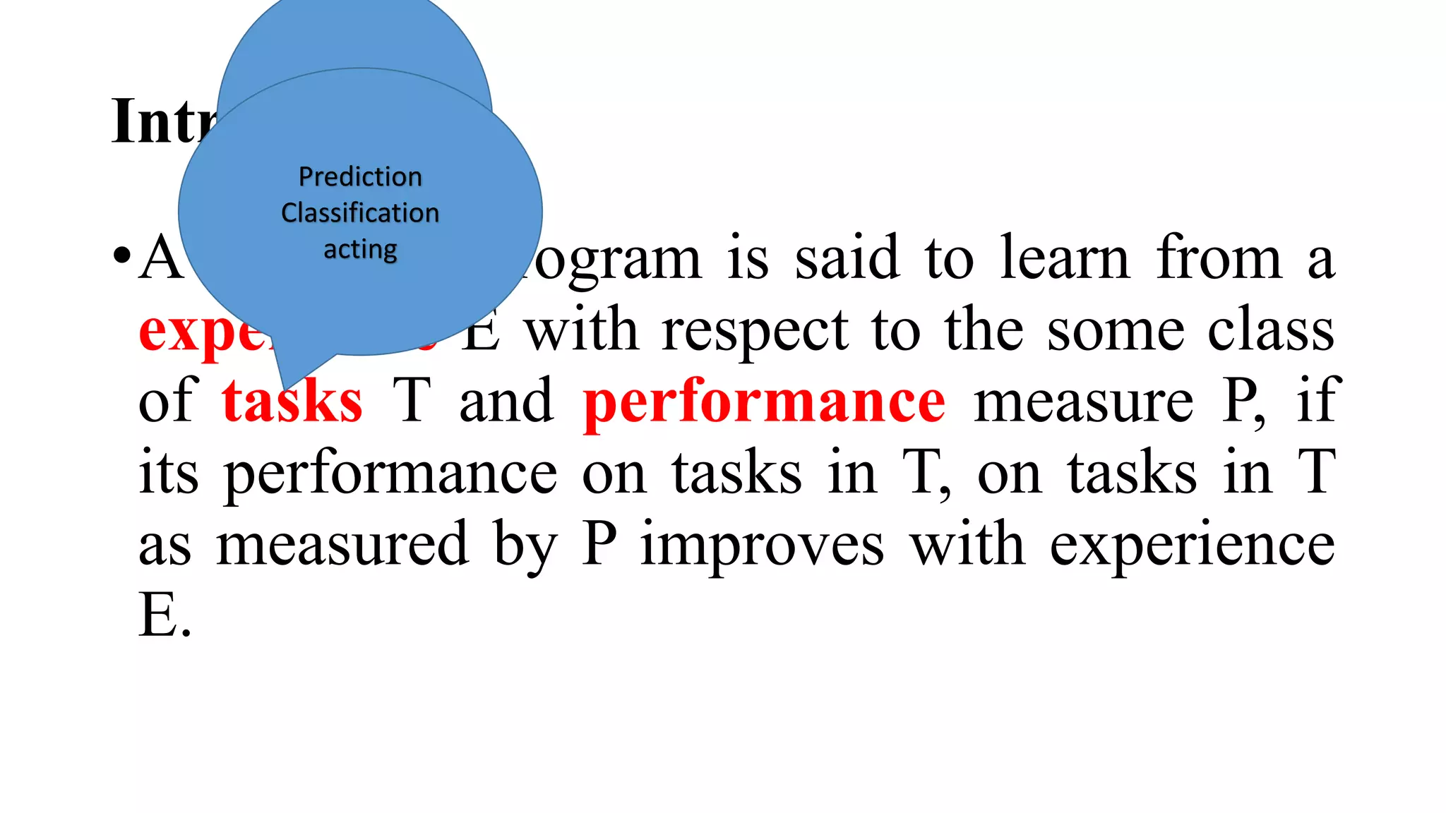 Introduction
•A computer program is said to learn from a
experience E with respect to the some class
of tasks T and performance measure P, if
its performance on tasks in T, on tasks in T
as measured by P improves with experience
E.
DataPrediction
Classification
acting
 
