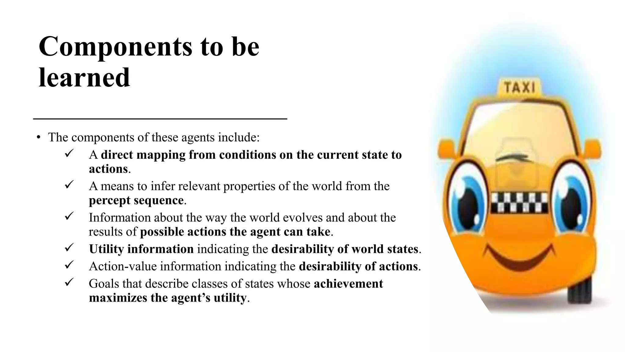 Components to be
learned
• The components of these agents include:
 A direct mapping from conditions on the current state to
actions.
 A means to infer relevant properties of the world from the
percept sequence.
 Information about the way the world evolves and about the
results of possible actions the agent can take.
 Utility information indicating the desirability of world states.
 Action-value information indicating the desirability of actions.
 Goals that describe classes of states whose achievement
maximizes the agent’s utility.
 