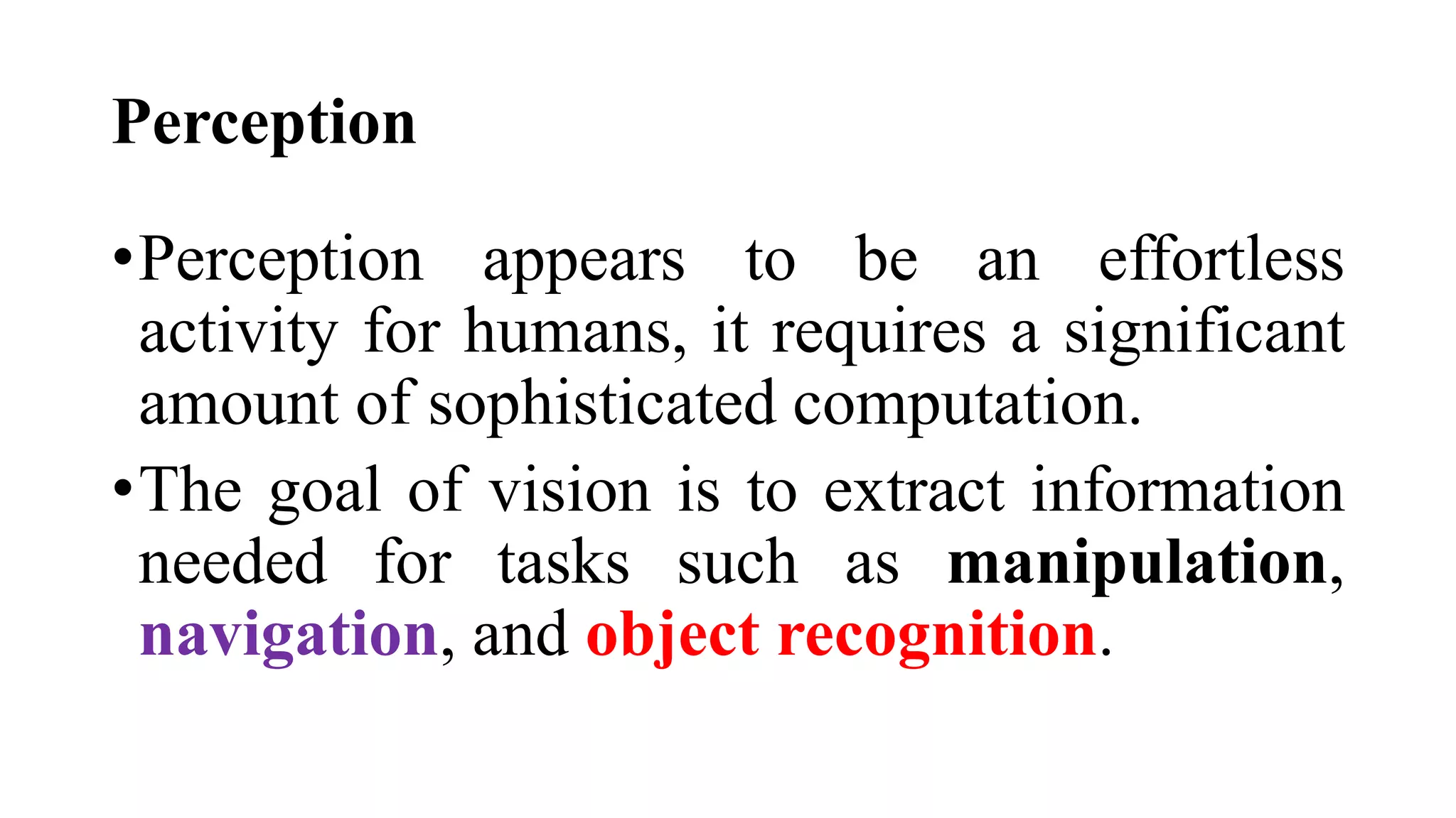 Perception
•Perception appears to be an effortless
activity for humans, it requires a significant
amount of sophisticated computation.
•The goal of vision is to extract information
needed for tasks such as manipulation,
navigation, and object recognition.
 