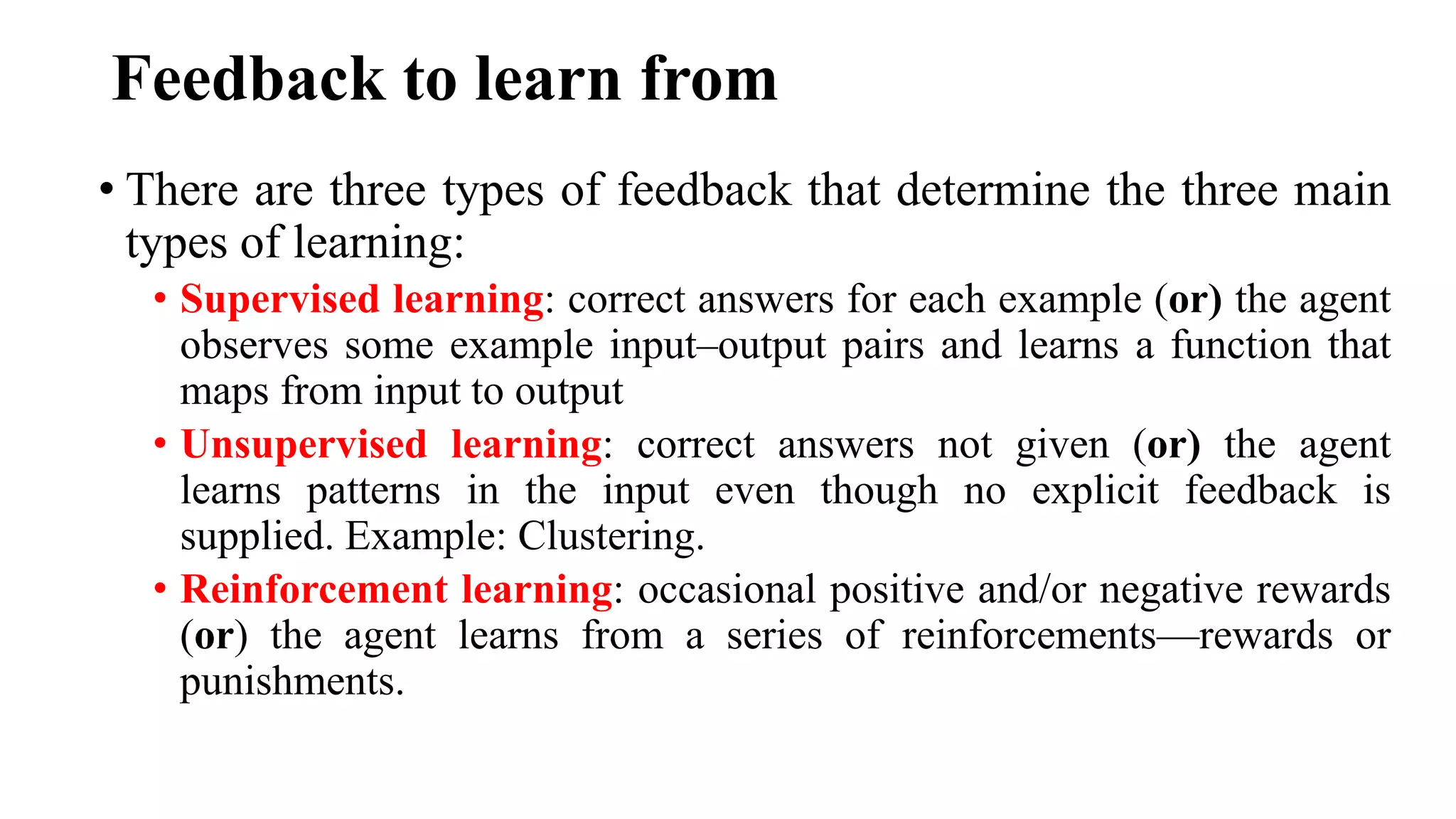 Feedback to learn from
• There are three types of feedback that determine the three main
types of learning:
• Supervised learning: correct answers for each example (or) the agent
observes some example input–output pairs and learns a function that
maps from input to output
• Unsupervised learning: correct answers not given (or) the agent
learns patterns in the input even though no explicit feedback is
supplied. Example: Clustering.
• Reinforcement learning: occasional positive and/or negative rewards
(or) the agent learns from a series of reinforcements—rewards or
punishments.
 