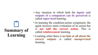 Summary of
Learning
• Any situation in which both the inputs and
outputs of a component can be perceived is
called supervised learning.
• In learning the condition-action component, the
agent receives some evaluation of its action but
is not told the correct action. This is
called reinforcement learning.
• Learning when there is no hint at all about the
correct outputs is called unsupervised
learning.
 