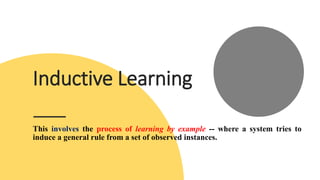 Inductive Learning
This involves the process of learning by example -- where a system tries to
induce a general rule from a set of observed instances.
 