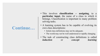 Continue…
• This involves classification -- assigning, to a
particular input, the name of a class to which it
belongs. Classification is important to many problem
solving tasks.
• A learning system has to be capable of evolving its
own class descriptions:
• Initial class definitions may not be adequate.
• The world may not be well understood or rapidly changing.
• The task of constructing class definitions is called
induction or concept learning
 