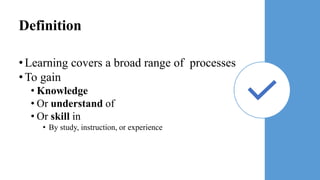 Definition
•Learning covers a broad range of processes
•To gain
• Knowledge
• Or understand of
• Or skill in
• By study, instruction, or experience
 