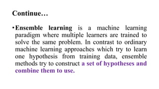 Continue…
•Ensemble learning is a machine learning
paradigm where multiple learners are trained to
solve the same problem. In contrast to ordinary
machine learning approaches which try to learn
one hypothesis from training data, ensemble
methods try to construct a set of hypotheses and
combine them to use.
 