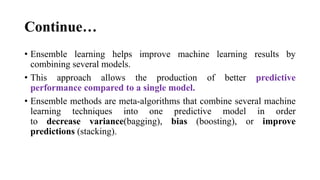 Continue…
• Ensemble learning helps improve machine learning results by
combining several models.
• This approach allows the production of better predictive
performance compared to a single model.
• Ensemble methods are meta-algorithms that combine several machine
learning techniques into one predictive model in order
to decrease variance(bagging), bias (boosting), or improve
predictions (stacking).
 