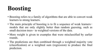 Boosting
• Boosting refers to a family of algorithms that are able to convert weak
learners to strong learners.
• The main principle of boosting is to fit a sequence of weak learners−
models that are only slightly better than random guessing, such as
small decision trees− to weighted versions of the data.
• More weight is given to examples that were misclassified by earlier
rounds.
• The predictions are then combined through a weighted majority vote
(classification) or a weighted sum (regression) to produce the final
prediction.
 