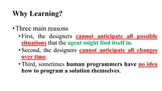 Why Learning?
•Three main reasons
•First, the designers cannot anticipate all possible
situations that the agent might find itself in.
•Second, the designers cannot anticipate all changes
over time.
•Third, sometimes human programmers have no idea
how to program a solution themselves.
 
