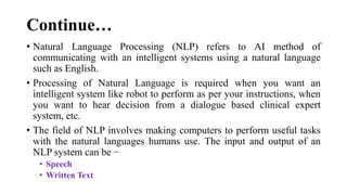 Continue…
• Natural Language Processing (NLP) refers to AI method of
communicating with an intelligent systems using a natural language
such as English.
• Processing of Natural Language is required when you want an
intelligent system like robot to perform as per your instructions, when
you want to hear decision from a dialogue based clinical expert
system, etc.
• The field of NLP involves making computers to perform useful tasks
with the natural languages humans use. The input and output of an
NLP system can be −
• Speech
• Written Text
 