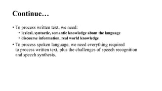 Continue…
• To process written text, we need:
• lexical, syntactic, semantic knowledge about the language
• discourse information, real world knowledge
• To process spoken language, we need everything required
to process written text, plus the challenges of speech recognition
and speech synthesis.
 