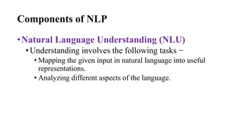 Components of NLP
•Natural Language Understanding (NLU)
•Understanding involves the following tasks −
• Mapping the given input in natural language into useful
representations.
• Analyzing different aspects of the language.
 
