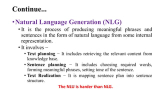 Continue...
•Natural Language Generation (NLG)
• It is the process of producing meaningful phrases and
sentences in the form of natural language from some internal
representation.
• It involves −
• Text planning − It includes retrieving the relevant content from
knowledge base.
• Sentence planning − It includes choosing required words,
forming meaningful phrases, setting tone of the sentence.
• Text Realization − It is mapping sentence plan into sentence
structure.
The NLU is harder than NLG.
 