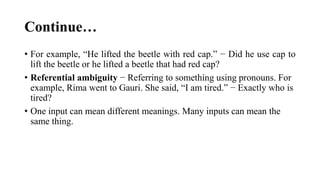 Continue…
• For example, “He lifted the beetle with red cap.” − Did he use cap to
lift the beetle or he lifted a beetle that had red cap?
• Referential ambiguity − Referring to something using pronouns. For
example, Rima went to Gauri. She said, “I am tired.” − Exactly who is
tired?
• One input can mean different meanings. Many inputs can mean the
same thing.
 