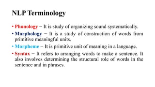 NLP Terminology
• Phonology − It is study of organizing sound systematically.
• Morphology − It is a study of construction of words from
primitive meaningful units.
• Morpheme − It is primitive unit of meaning in a language.
• Syntax − It refers to arranging words to make a sentence. It
also involves determining the structural role of words in the
sentence and in phrases.
 