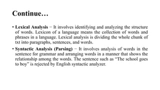 Continue…
• Lexical Analysis − It involves identifying and analyzing the structure
of words. Lexicon of a language means the collection of words and
phrases in a language. Lexical analysis is dividing the whole chunk of
txt into paragraphs, sentences, and words.
• Syntactic Analysis (Parsing) − It involves analysis of words in the
sentence for grammar and arranging words in a manner that shows the
relationship among the words. The sentence such as “The school goes
to boy” is rejected by English syntactic analyzer.
 