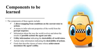 Components to be
learned
• The components of these agents include:
 A direct mapping from conditions on the current state to
actions.
 A means to infer relevant properties of the world from the
percept sequence.
 Information about the way the world evolves and about the
results of possible actions the agent can take.
 Utility information indicating the desirability of world states.
 Action-value information indicating the desirability of actions.
 Goals that describe classes of states whose achievement
maximizes the agent’s utility.
 