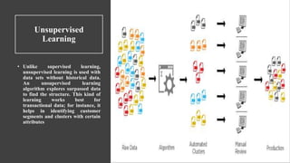 Unsupervised
Learning
• Unlike supervised learning,
unsupervised learning is used with
data sets without historical data.
An unsupervised learning
algorithm explores surpassed data
to find the structure. This kind of
learning works best for
transactional data; for instance, it
helps in identifying customer
segments and clusters with certain
attributes
 