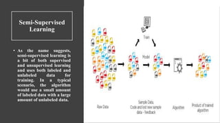 Semi-Supervised
Learning
• As the name suggests,
semi-supervised learning is
a bit of both supervised
and unsupervised learning
and uses both labeled and
unlabeled data for
training. In a typical
scenario, the algorithm
would use a small amount
of labeled data with a large
amount of unlabeled data.
 