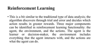 Reinforcement Learning
• This is a bit similar to the traditional type of data analysis; the
algorithm discovers through trial and error and decides which
action results in greater rewards. Three major components
can be identified in reinforcement learning functionality: the
agent, the environment, and the actions. The agent is the
learner or decision-maker, the environment includes
everything that the agent interacts with, and the actions are
what the agent can do.
 