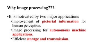 Why image processing???
•It is motivated by two major applications
•Improvement of pictorial information for
human perception.
•Image processing for autonomous machine
applications.
•Efficient storage and transmission.
 