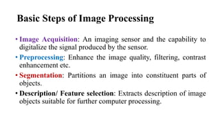 Basic Steps of Image Processing
• Image Acquisition: An imaging sensor and the capability to
digitalize the signal produced by the sensor.
• Preprocessing: Enhance the image quality, filtering, contrast
enhancement etc.
• Segmentation: Partitions an image into constituent parts of
objects.
• Description/ Feature selection: Extracts description of image
objects suitable for further computer processing.
 